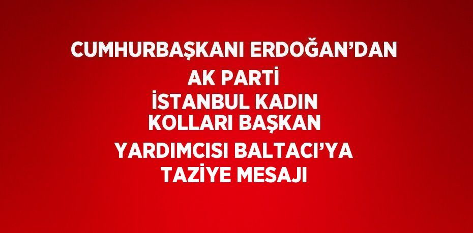 CUMHURBAŞKANI ERDOĞAN’DAN AK PARTİ İSTANBUL KADIN KOLLARI BAŞKAN YARDIMCISI BALTACI’YA TAZİYE MESAJI