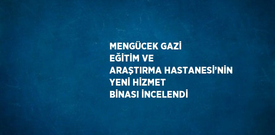 MENGÜCEK GAZİ EĞİTİM VE ARAŞTIRMA HASTANESİ’NİN YENİ HİZMET BİNASI İNCELENDİ