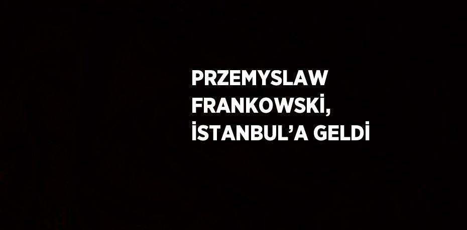 PRZEMYSLAW FRANKOWSKİ, İSTANBUL’A GELDİ