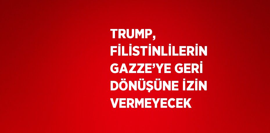 TRUMP, FİLİSTİNLİLERİN GAZZE’YE GERİ DÖNÜŞÜNE İZİN VERMEYECEK