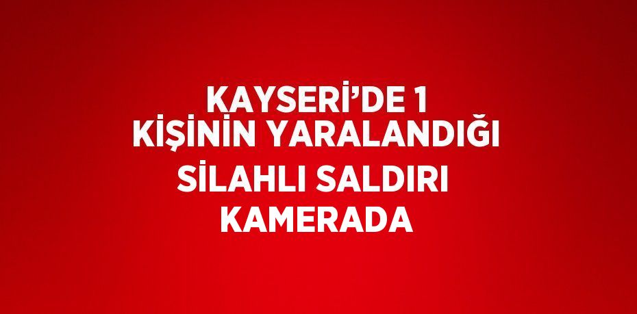 KAYSERİ’DE 1 KİŞİNİN YARALANDIĞI SİLAHLI SALDIRI KAMERADA