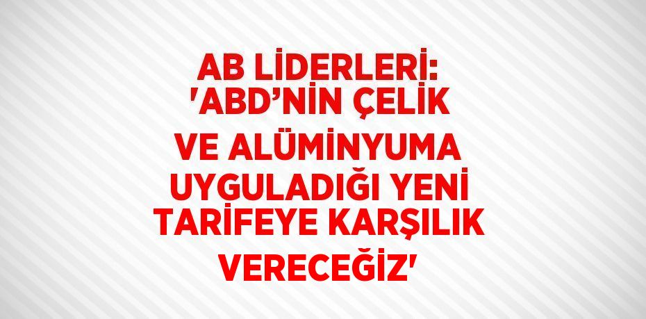 AB LİDERLERİ: 'ABD’NİN ÇELİK VE ALÜMİNYUMA UYGULADIĞI YENİ TARİFEYE KARŞILIK VERECEĞİZ'