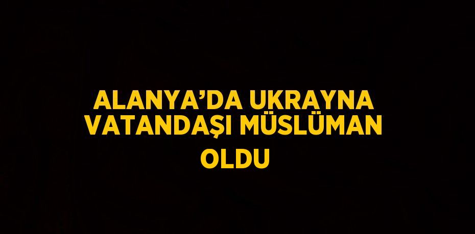 ALANYA’DA UKRAYNA VATANDAŞI MÜSLÜMAN OLDU