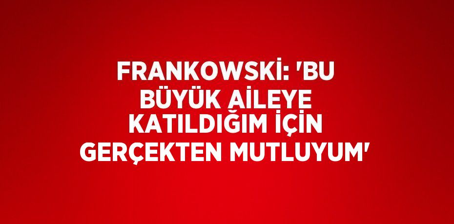 FRANKOWSKİ: 'BU BÜYÜK AİLEYE KATILDIĞIM İÇİN GERÇEKTEN MUTLUYUM'