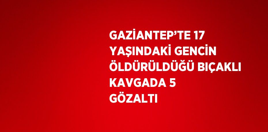 GAZİANTEP’TE 17 YAŞINDAKİ GENCİN ÖLDÜRÜLDÜĞÜ BIÇAKLI KAVGADA 5 GÖZALTI