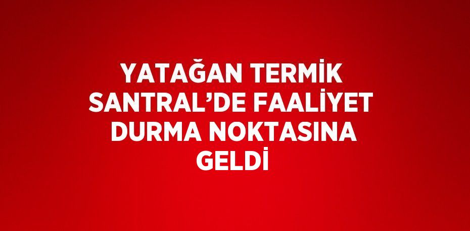 YATAĞAN TERMİK SANTRAL’DE FAALİYET DURMA NOKTASINA GELDİ