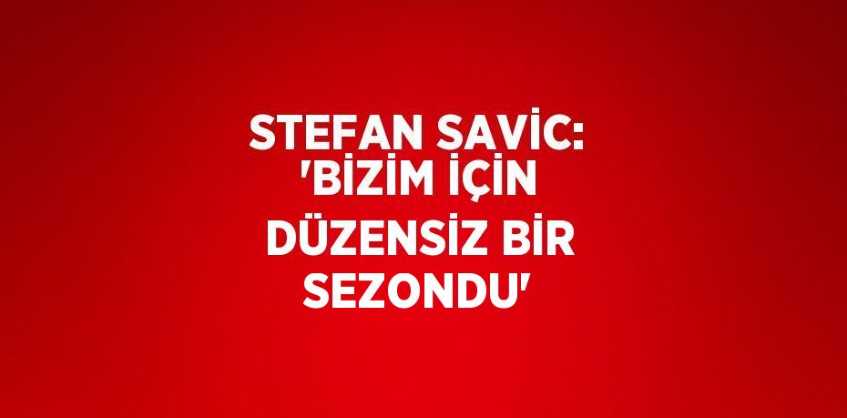 STEFAN SAVİC: 'BİZİM İÇİN DÜZENSİZ BİR SEZONDU'