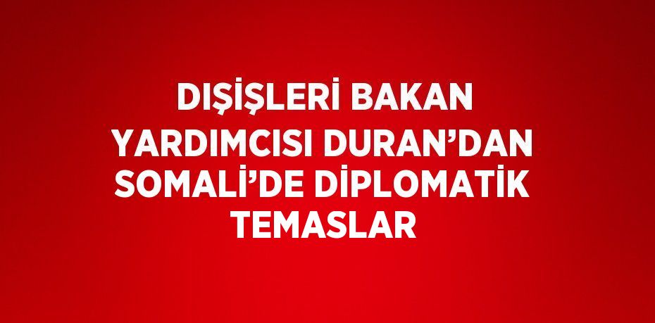 DIŞİŞLERİ BAKAN YARDIMCISI DURAN’DAN SOMALİ’DE DİPLOMATİK TEMASLAR