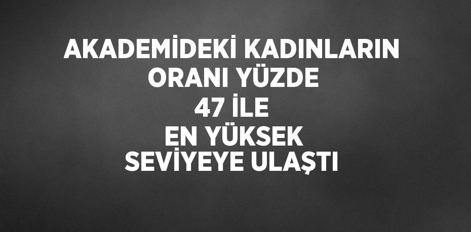 AKADEMİDEKİ KADINLARIN ORANI YÜZDE 47 İLE EN YÜKSEK SEVİYEYE ULAŞTI