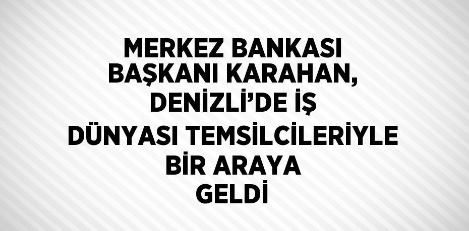MERKEZ BANKASI BAŞKANI KARAHAN, DENİZLİ’DE İŞ DÜNYASI TEMSİLCİLERİYLE BİR ARAYA GELDİ