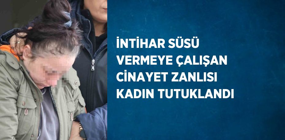 İNTİHAR SÜSÜ VERMEYE ÇALIŞAN CİNAYET ZANLISI KADIN TUTUKLANDI