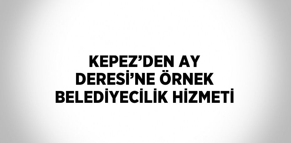 KEPEZ’DEN AY DERESİ’NE ÖRNEK BELEDİYECİLİK HİZMETİ