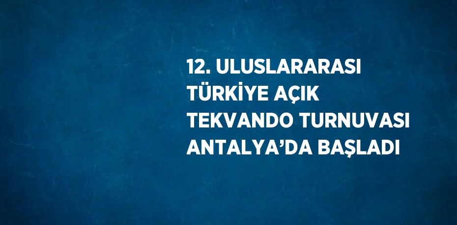 12. ULUSLARARASI TÜRKİYE AÇIK TEKVANDO TURNUVASI ANTALYA’DA BAŞLADI