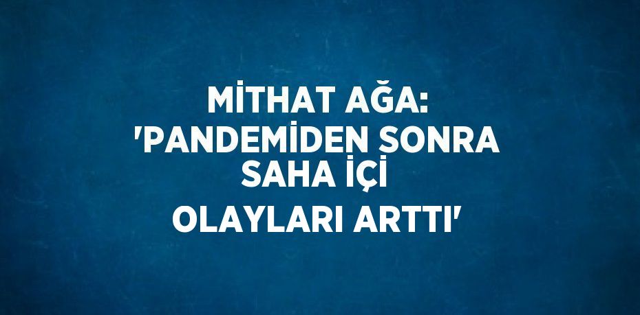 MİTHAT AĞA: 'PANDEMİDEN SONRA SAHA İÇİ OLAYLARI ARTTI'