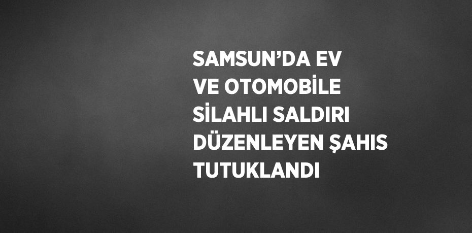 SAMSUN’DA EV VE OTOMOBİLE SİLAHLI SALDIRI DÜZENLEYEN ŞAHIS TUTUKLANDI