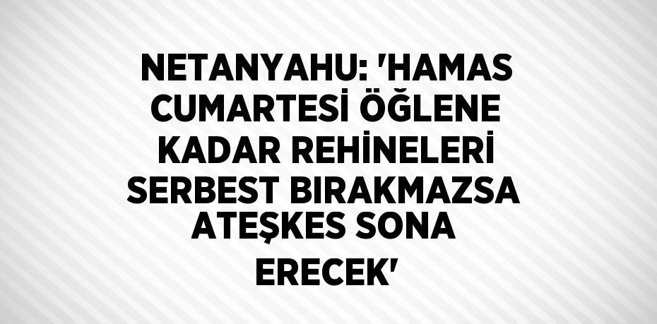 NETANYAHU: 'HAMAS CUMARTESİ ÖĞLENE KADAR REHİNELERİ SERBEST BIRAKMAZSA ATEŞKES SONA ERECEK'