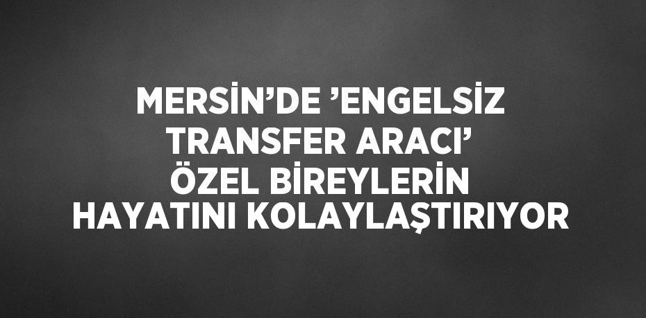 MERSİN’DE ’ENGELSİZ TRANSFER ARACI’ ÖZEL BİREYLERİN HAYATINI KOLAYLAŞTIRIYOR