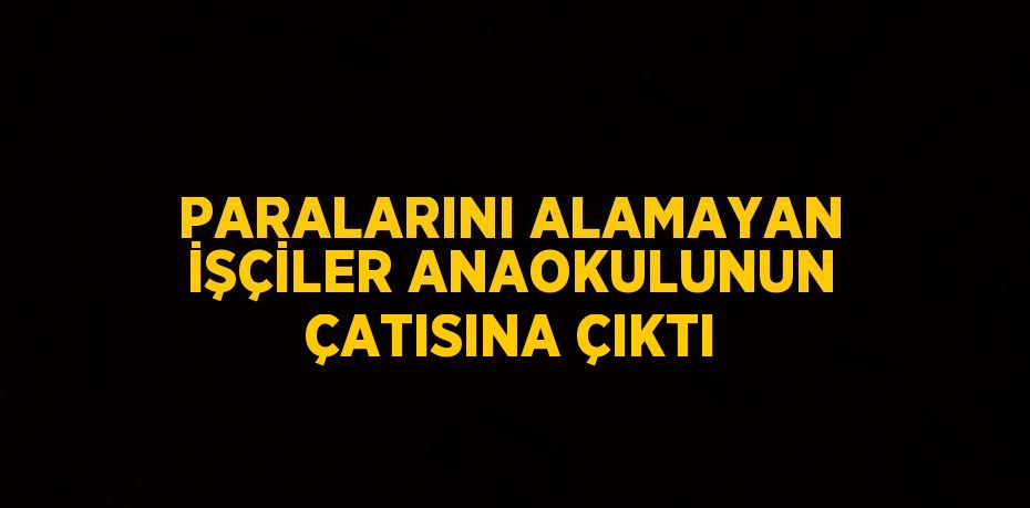 PARALARINI ALAMAYAN İŞÇİLER ANAOKULUNUN ÇATISINA ÇIKTI