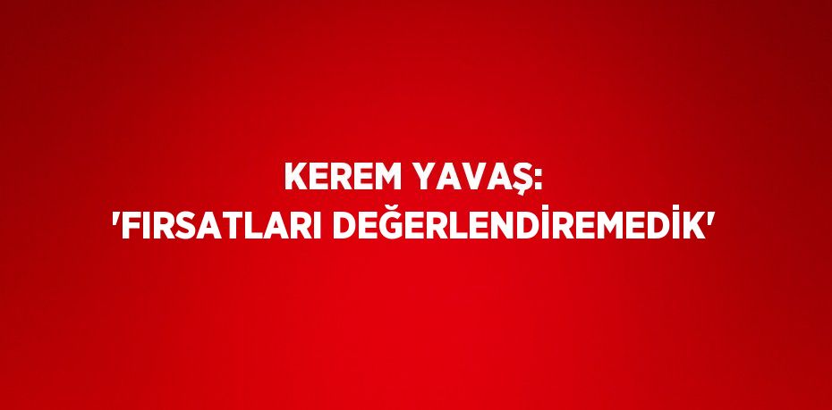 KEREM YAVAŞ: 'FIRSATLARI DEĞERLENDİREMEDİK'