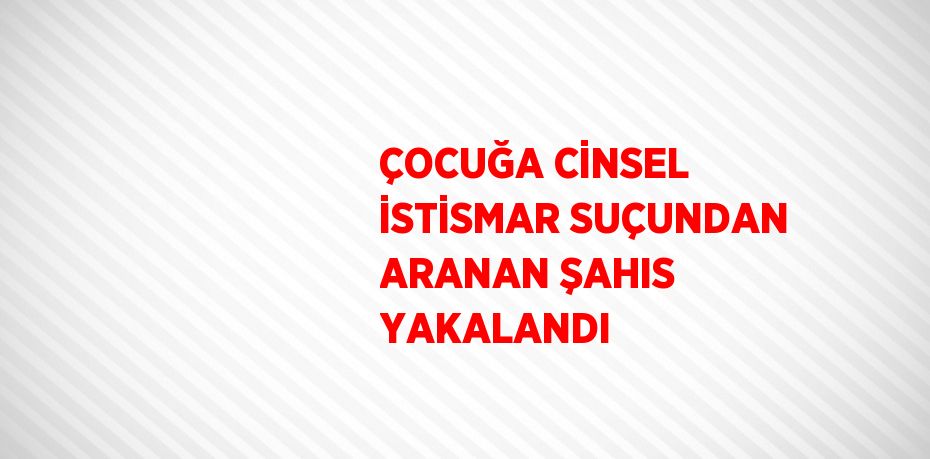 ÇOCUĞA CİNSEL İSTİSMAR SUÇUNDAN ARANAN ŞAHIS YAKALANDI
