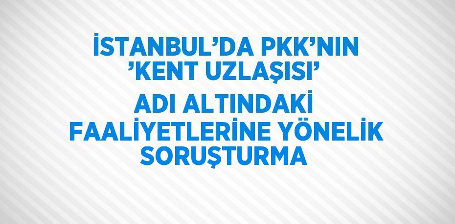 İSTANBUL’DA PKK’NIN ’KENT UZLAŞISI’ ADI ALTINDAKİ FAALİYETLERİNE YÖNELİK SORUŞTURMA