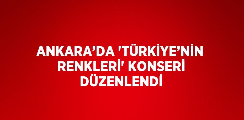 ANKARA’DA 'TÜRKİYE’NİN RENKLERİ' KONSERİ DÜZENLENDİ