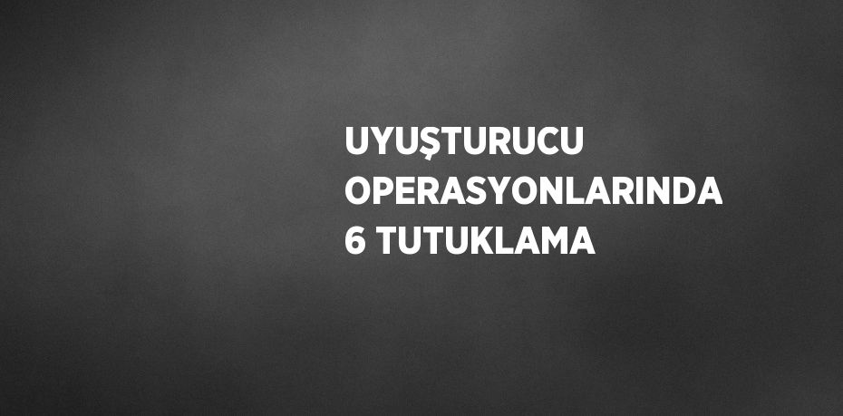 UYUŞTURUCU OPERASYONLARINDA 6 TUTUKLAMA