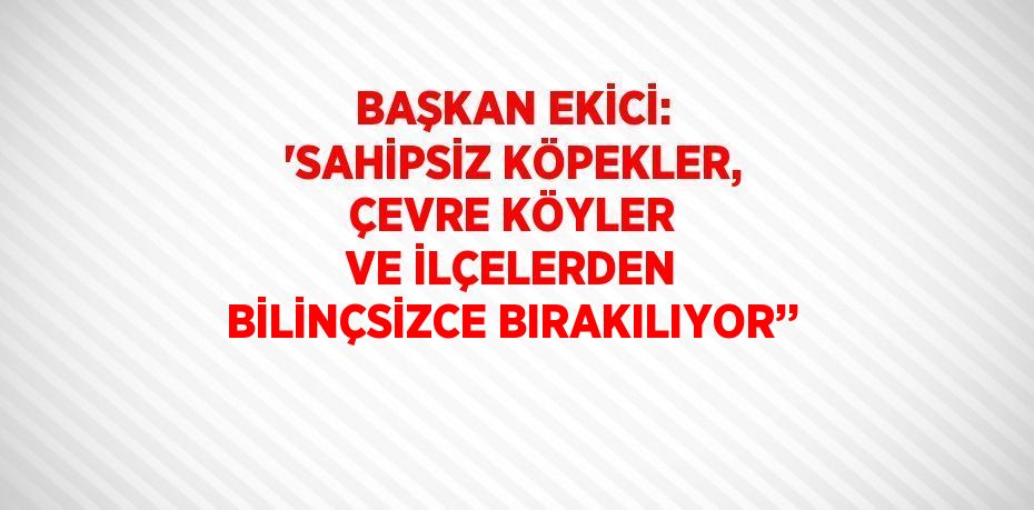 BAŞKAN EKİCİ: 'SAHİPSİZ KÖPEKLER, ÇEVRE KÖYLER VE İLÇELERDEN BİLİNÇSİZCE BIRAKILIYOR’’