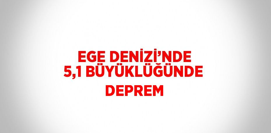 EGE DENİZİ’NDE 5,1 BÜYÜKLÜĞÜNDE DEPREM