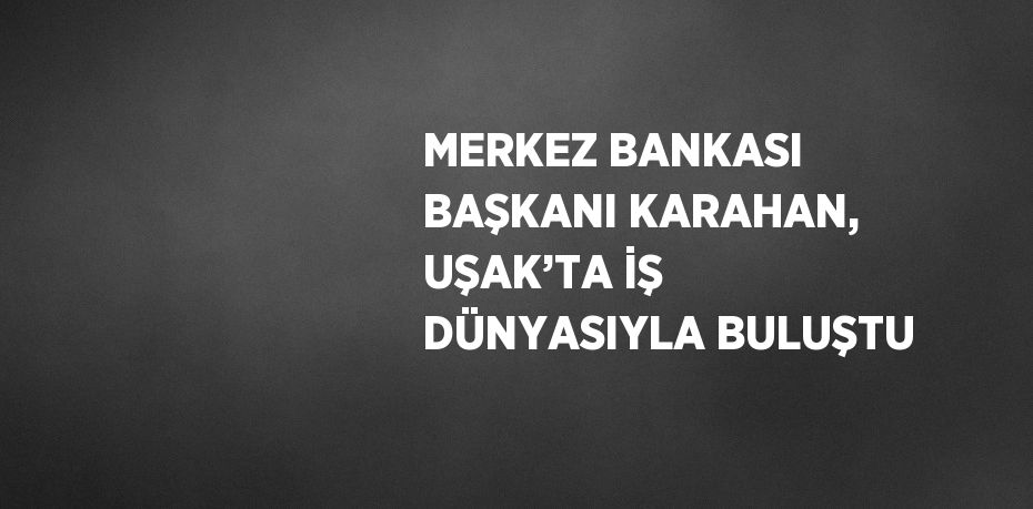 MERKEZ BANKASI BAŞKANI KARAHAN, UŞAK’TA İŞ DÜNYASIYLA BULUŞTU