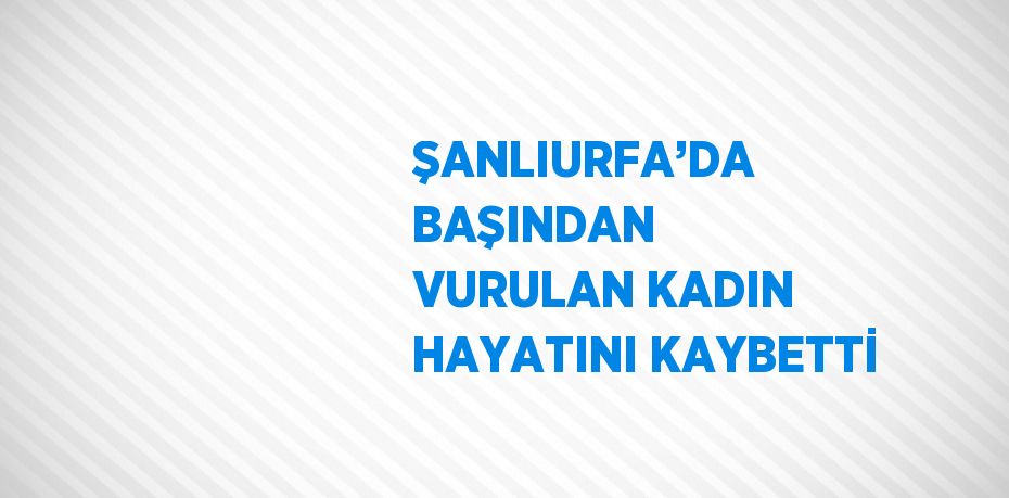 ŞANLIURFA’DA BAŞINDAN VURULAN KADIN HAYATINI KAYBETTİ