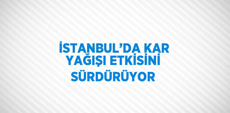 İSTANBUL’DA KAR YAĞIŞI ETKİSİNİ SÜRDÜRÜYOR