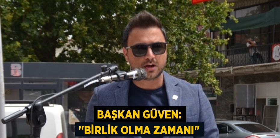 BAŞKAN GÜVEN: "BİRLİK OLMA ZAMANI"