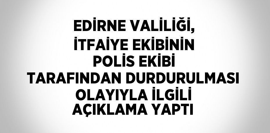 EDİRNE VALİLİĞİ, İTFAİYE EKİBİNİN POLİS EKİBİ TARAFINDAN DURDURULMASI OLAYIYLA İLGİLİ AÇIKLAMA YAPTI