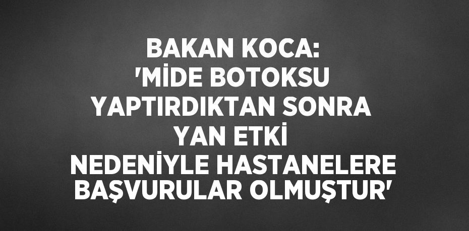 BAKAN KOCA: 'MİDE BOTOKSU YAPTIRDIKTAN SONRA YAN ETKİ NEDENİYLE HASTANELERE BAŞVURULAR OLMUŞTUR'