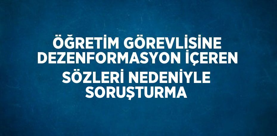 ÖĞRETİM GÖREVLİSİNE DEZENFORMASYON İÇEREN SÖZLERİ NEDENİYLE SORUŞTURMA