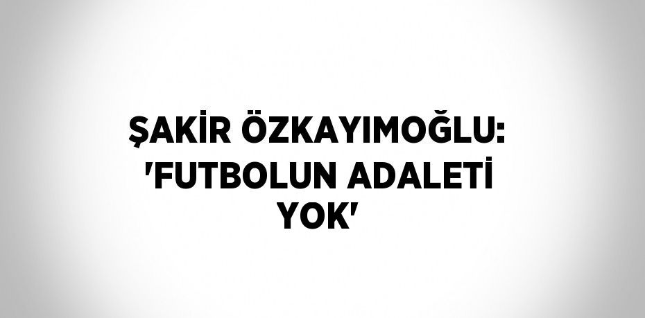 ŞAKİR ÖZKAYIMOĞLU: 'FUTBOLUN ADALETİ YOK'