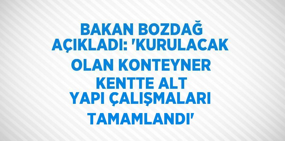 BAKAN BOZDAĞ AÇIKLADI: 'KURULACAK OLAN KONTEYNER KENTTE ALT YAPI ÇALIŞMALARI TAMAMLANDI'