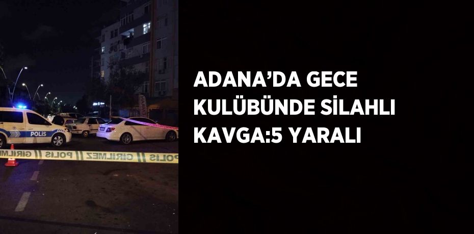 ADANA’DA GECE KULÜBÜNDE SİLAHLI KAVGA:5 YARALI