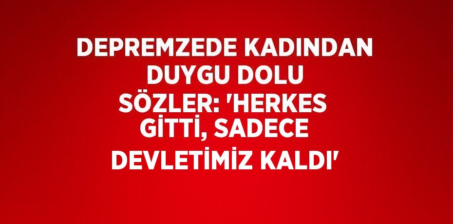 DEPREMZEDE KADINDAN DUYGU DOLU SÖZLER: 'HERKES GİTTİ, SADECE DEVLETİMİZ KALDI'