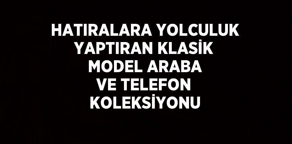 HATIRALARA YOLCULUK YAPTIRAN KLASİK MODEL ARABA VE TELEFON KOLEKSİYONU