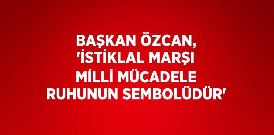 BAŞKAN ÖZCAN, 'İSTİKLAL MARŞI MİLLİ MÜCADELE RUHUNUN SEMBOLÜDÜR'