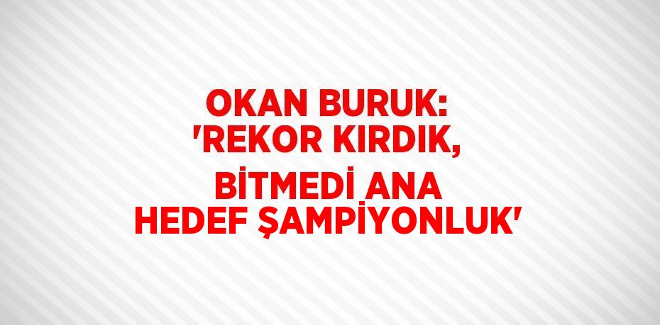 OKAN BURUK: 'REKOR KIRDIK, BİTMEDİ ANA HEDEF ŞAMPİYONLUK'