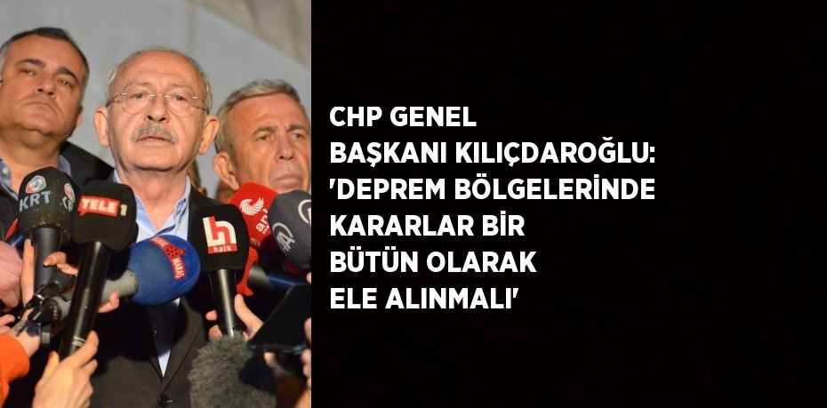 CHP GENEL BAŞKANI KILIÇDAROĞLU: 'DEPREM BÖLGELERİNDE KARARLAR BİR BÜTÜN OLARAK ELE ALINMALI'