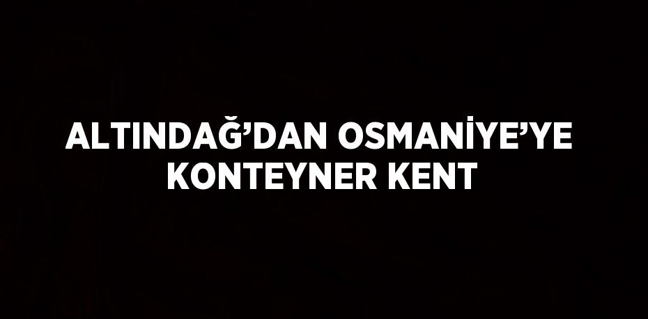 ALTINDAĞ’DAN OSMANİYE’YE KONTEYNER KENT