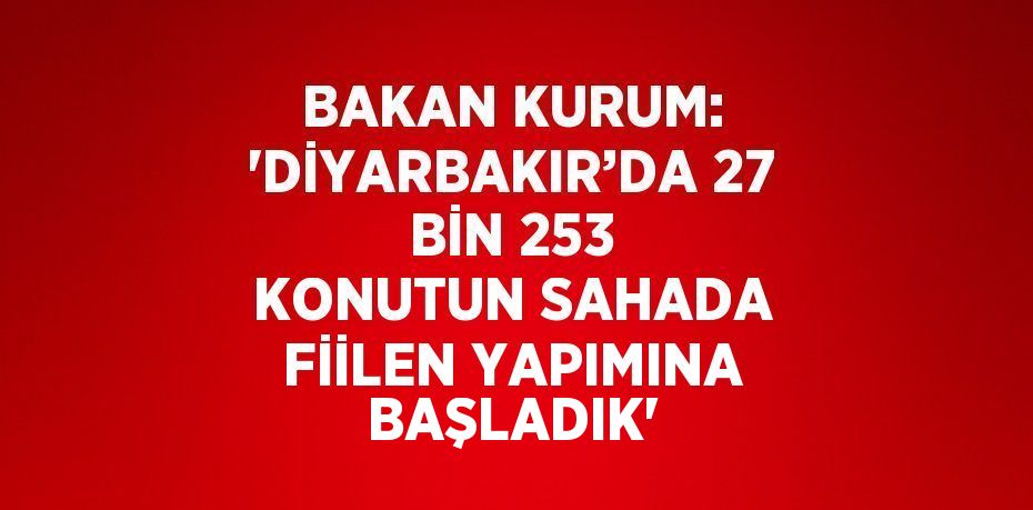 BAKAN KURUM: 'DİYARBAKIR’DA 27 BİN 253 KONUTUN SAHADA FİİLEN YAPIMINA BAŞLADIK'