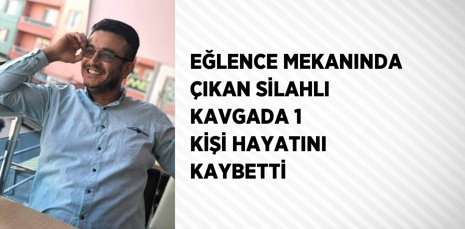 EĞLENCE MEKANINDA ÇIKAN SİLAHLI KAVGADA 1 KİŞİ HAYATINI KAYBETTİ