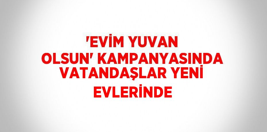 'EVİM YUVAN OLSUN' KAMPANYASINDA VATANDAŞLAR YENİ EVLERİNDE