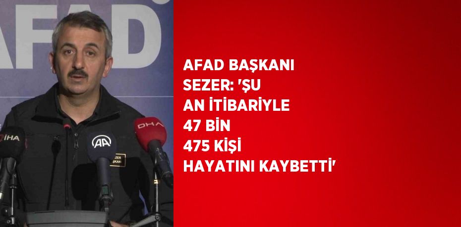 AFAD BAŞKANI SEZER: 'ŞU AN İTİBARİYLE 47 BİN 475 KİŞİ HAYATINI KAYBETTİ'