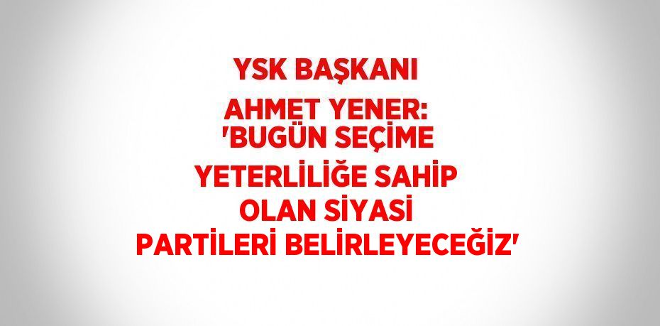 YSK BAŞKANI AHMET YENER: 'BUGÜN SEÇİME YETERLİLİĞE SAHİP OLAN SİYASİ PARTİLERİ BELİRLEYECEĞİZ'